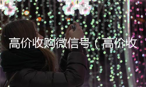 高价收购微信号24小时在线回收vx（高价收购微信号是真的吗）