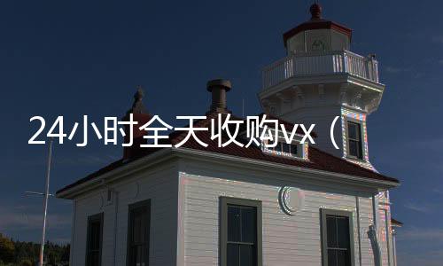 24小时全天收购回收微信在线交易vx（24小时全天收购soul）